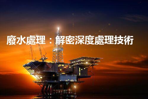 廢水處理：解密深度處理技術(shù)，拯救環(huán)境之謎！